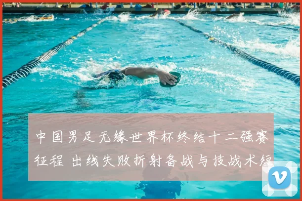 中国男足无缘世界杯终结十二强赛征程 出线失败折射备战与技战术短板