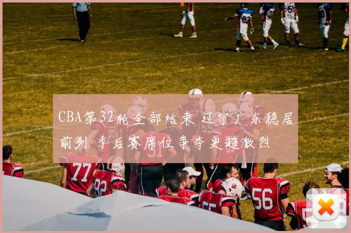 CBA第32轮全部结束 辽宁广东稳居前列 季后赛席位争夺更趋激烈